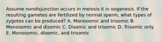 Assume nondisjunction occurs in meiosis II in oogenesis. If the resulting gametes are fertilized by normal sperm, what types of zygotes can be produced? A. Monosomic and trisomic B. Monosomic and disomic C. Disomic and trisomic D. Trisomic only E. Monosomic, disomic, and trisomic