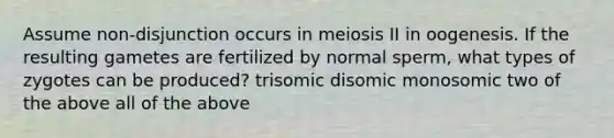 Assume non-disjunction occurs in meiosis II in oogenesis. If the resulting gametes are fertilized by normal sperm, what types of zygotes can be produced? trisomic disomic monosomic two of the above all of the above