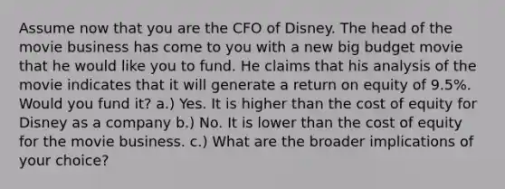 Assume now that you are the CFO of Disney. The head of the movie business has come to you with a new big budget movie that he would like you to fund. He claims that his analysis of the movie indicates that it will generate a return on equity of 9.5%. Would you fund it? a.) Yes. It is higher than the cost of equity for Disney as a company b.) No. It is lower than the cost of equity for the movie business. c.) What are the broader implications of your choice?