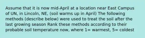 Assume that it is now mid-April at a location near East Campus of UN, in Lincoln, NE, (soil warms up in April) The following methods (describe below) were used to treat the soil after the last growing season Rank these methods according to their probable soil temperature now, where 1= warmest, 5= coldest