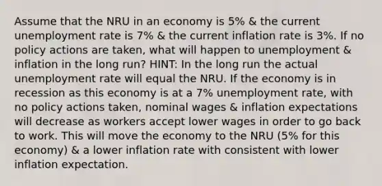 Assume that the NRU in an economy is 5% & the current unemployment rate is 7% & the current inflation rate is 3%. If no policy actions are taken, what will happen to unemployment & inflation in the long run? HINT: In the long run the actual unemployment rate will equal the NRU. If the economy is in recession as this economy is at a 7% unemployment rate, with no policy actions taken, nominal wages & inflation expectations will decrease as workers accept lower wages in order to go back to work. This will move the economy to the NRU (5% for this economy) & a lower inflation rate with consistent with lower inflation expectation.