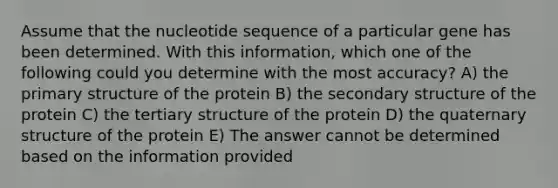 Assume that the nucleotide sequence of a particular gene has been determined. With this information, which one of the following could you determine with the most accuracy? A) the primary structure of the protein B) the secondary structure of the protein C) the tertiary structure of the protein D) the quaternary structure of the protein E) The answer cannot be determined based on the information provided