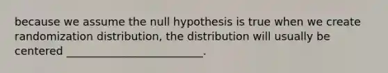 because we assume the null hypothesis is true when we create randomization distribution, the distribution will usually be centered _________________________.