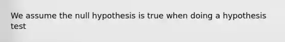 We assume the null hypothesis is true when doing a hypothesis test