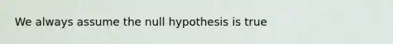 We always assume the null hypothesis is true