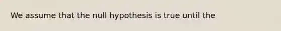 We assume that the null hypothesis is true until the