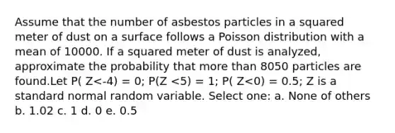 Assume that the number of asbestos particles in a squared meter of dust on a surface follows a Poisson distribution with a mean of 10000. If a squared meter of dust is analyzed, approximate the probability that more than 8050 particles are found.Let P( Z<-4) = 0; P(Z <5) = 1; P( Z<0) = 0.5; Z is a standard normal random variable. Select one: a. None of others b. 1.02 c. 1 d. 0 e. 0.5