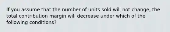 If you assume that the number of units sold will not change, the total contribution margin will decrease under which of the following conditions?