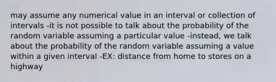 may assume any numerical value in an interval or collection of intervals -it is not possible to talk about the probability of the random variable assuming a particular value -instead, we talk about the probability of the random variable assuming a value within a given interval -EX: distance from home to stores on a highway