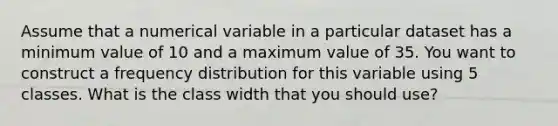 Assume that a numerical variable in a particular dataset has a minimum value of 10 and a maximum value of 35. You want to construct a frequency distribution for this variable using 5 classes. What is the class width that you should use?