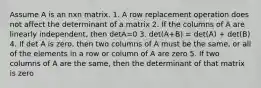 Assume A is an nxn matrix. 1. A row replacement operation does not affect the determinant of a matrix 2. If the columns of A are linearly independent, then detA=0 3. det(A+B) = det(A) + det(B) 4. If det A is zero, then two columns of A must be the same, or all of the elements in a row or column of A are zero 5. If two columns of A are the same, then the determinant of that matrix is zero