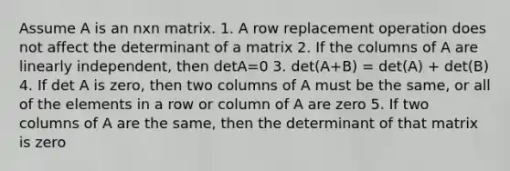 Assume A is an nxn matrix. 1. A row replacement operation does not affect the determinant of a matrix 2. If the columns of A are linearly independent, then detA=0 3. det(A+B) = det(A) + det(B) 4. If det A is zero, then two columns of A must be the same, or all of the elements in a row or column of A are zero 5. If two columns of A are the same, then the determinant of that matrix is zero