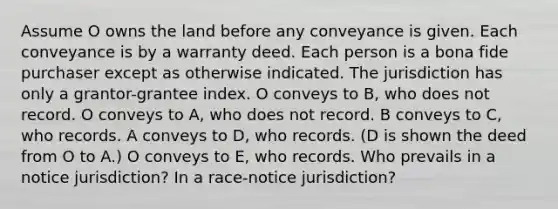 Assume O owns the land before any conveyance is given. Each conveyance is by a warranty deed. Each person is a bona fide purchaser except as otherwise indicated. The jurisdiction has only a grantor-grantee index. O conveys to B, who does not record. O conveys to A, who does not record. B conveys to C, who records. A conveys to D, who records. (D is shown the deed from O to A.) O conveys to E, who records. Who prevails in a notice jurisdiction? In a race-notice jurisdiction?