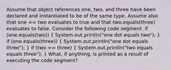 Assume that object references one, two, and three have been declared and instantiated to be of the same type. Assume also that one == two evaluates to true and that two.equals(three) evaluates to false. Consider the following code segment. if (one.equals(two)) ( System.out.println("one dot equals two"); ) if (one.equals(three)) ( System.out.println("one dot equals three"); ) if (two == three) ( System.out.println("two equals equals three"); ) What, if anything, is printed as a result of executing the code segment?