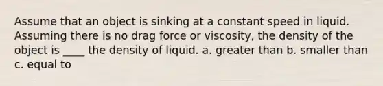 Assume that an object is sinking at a constant speed in liquid. Assuming there is no drag force or viscosity, the density of the object is ____ the density of liquid. a. greater than b. smaller than c. equal to