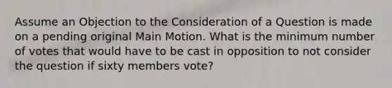 Assume an Objection to the Consideration of a Question is made on a pending original Main Motion. What is the minimum number of votes that would have to be cast in opposition to not consider the question if sixty members vote?