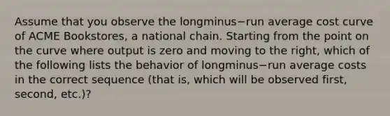 Assume that you observe the longminus−run average cost curve of ACME​ Bookstores, a national chain. Starting from the point on the curve where output is zero and moving to the​ right, which of the following lists the behavior of longminus−run average costs in the correct sequence​ (that is, which will be observed​ first, second,​ etc.)?