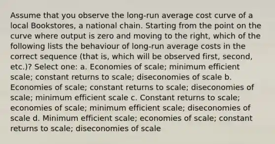 Assume that you observe the long-run average cost curve of a local Bookstores, a national chain. Starting from the point on the curve where output is zero and moving to the right, which of the following lists the behaviour of long-run average costs in the correct sequence (that is, which will be observed first, second, etc.)? Select one: a. Economies of scale; minimum efficient scale; constant returns to scale; diseconomies of scale b. Economies of scale; constant returns to scale; diseconomies of scale; minimum efficient scale c. Constant returns to scale; economies of scale; minimum efficient scale; diseconomies of scale d. Minimum efficient scale; economies of scale; constant returns to scale; diseconomies of scale