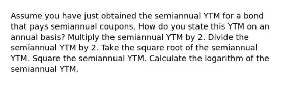 Assume you have just obtained the semiannual YTM for a bond that pays semiannual coupons. How do you state this YTM on an annual basis? Multiply the semiannual YTM by 2. Divide the semiannual YTM by 2. Take the square root of the semiannual YTM. Square the semiannual YTM. Calculate the logarithm of the semiannual YTM.