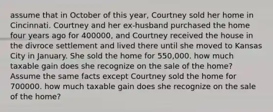 assume that in October of this year, Courtney sold her home in Cincinnati. Courtney and her ex-husband purchased the home four years ago for 400000, and Courtney received the house in the divroce settlement and lived there until she moved to Kansas City in January. She sold the home for 550,000. how much taxable gain does she recognize on the sale of the home? Assume the same facts except Courtney sold the home for 700000. how much taxable gain does she recognize on the sale of the home?