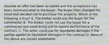 Assume an offer has been accepted and the acceptance has been communicated to the buyer. The buyer then changed his mind and decided not to purchase the property. Which of the following is true? A. The broker could sue the buyer for the commission B. The broker could not sue the buyer for a commission but could bring suit to require performance of the contract. C. The seller could sue for liquidated damages if the parties agreed to liquidated damages in the contract D. None of the above are correct statements