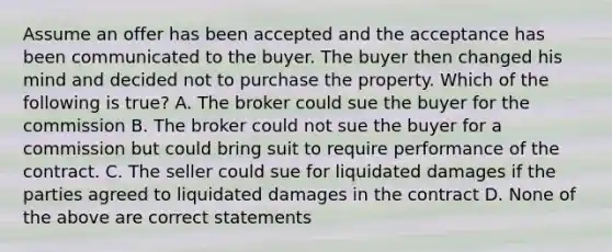 Assume an offer has been accepted and the acceptance has been communicated to the buyer. The buyer then changed his mind and decided not to purchase the property. Which of the following is true? A. The broker could sue the buyer for the commission B. The broker could not sue the buyer for a commission but could bring suit to require performance of the contract. C. The seller could sue for liquidated damages if the parties agreed to liquidated damages in the contract D. None of the above are correct statements