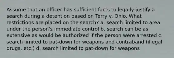 Assume that an officer has sufficient facts to legally justify a search during a detention based on Terry v. Ohio. What restrictions are placed on the search? a. search limited to area under the person's immediate control b. search can be as extensive as would be authorized if the person were arrested c. search limited to pat-down for weapons and contraband (illegal drugs, etc.) d. search limited to pat-down for weapons