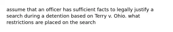 assume that an officer has sufficient facts to legally justify a search during a detention based on Terry v. Ohio. what restrictions are placed on the search