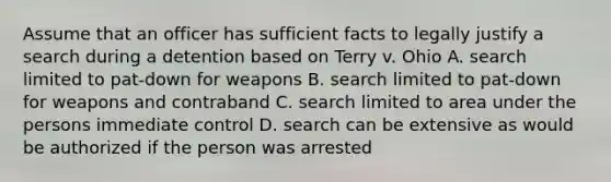 Assume that an officer has sufficient facts to legally justify a search during a detention based on Terry v. Ohio A. search limited to pat-down for weapons B. search limited to pat-down for weapons and contraband C. search limited to area under the persons immediate control D. search can be extensive as would be authorized if the person was arrested