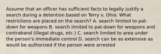 Assume that an officer has sufficient facts to legally justify a search during a detention based on Terry v. Ohio. What restrictions are placed on the search? A. search limited to pat-down for weapons B. search limited to pat-down for weapons and contraband (illegal drugs, etc.) C. search limited to area under the person's immediate control D. search can be as extensive as would be authorized if the person were arrested