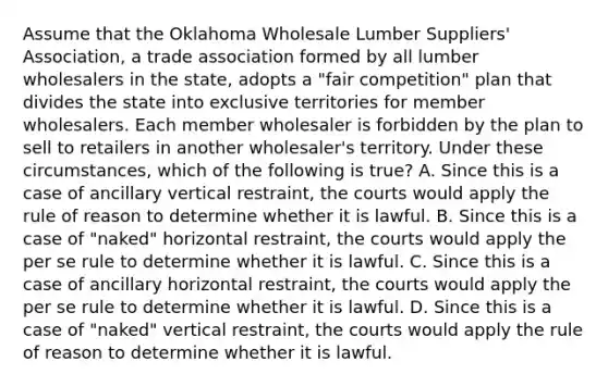 Assume that the Oklahoma Wholesale Lumber Suppliers' Association, a trade association formed by all lumber wholesalers in the state, adopts a "fair competition" plan that divides the state into exclusive territories for member wholesalers. Each member wholesaler is forbidden by the plan to sell to retailers in another wholesaler's territory. Under these circumstances, which of the following is true? A. Since this is a case of ancillary vertical restraint, the courts would apply the rule of reason to determine whether it is lawful. B. Since this is a case of "naked" horizontal restraint, the courts would apply the per se rule to determine whether it is lawful. C. Since this is a case of ancillary horizontal restraint, the courts would apply the per se rule to determine whether it is lawful. D. Since this is a case of "naked" vertical restraint, the courts would apply the rule of reason to determine whether it is lawful.