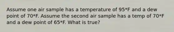 Assume one air sample has a temperature of 95*F and a dew point of 70*F. Assume the second air sample has a temp of 70*F and a dew point of 65*F. What is true?