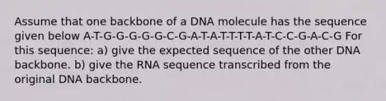 Assume that one backbone of a DNA molecule has the sequence given below A-T-G-G-G-G-G-C-G-A-T-A-T-T-T-T-A-T-C-C-G-A-C-G For this sequence: a) give the expected sequence of the other DNA backbone. b) give the RNA sequence transcribed from the original DNA backbone.