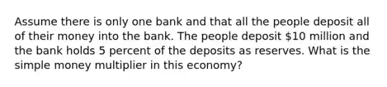 Assume there is only one bank and that all the people deposit all of their money into the bank. The people deposit 10 million and the bank holds 5 percent of the deposits as reserves. What is the simple money multiplier in this economy?