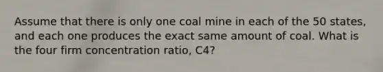 Assume that there is only one coal mine in each of the 50 states, and each one produces the exact same amount of coal. What is the four firm concentration ratio, C4?