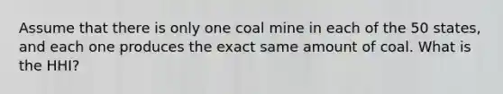 Assume that there is only one coal mine in each of the 50 states, and each one produces the exact same amount of coal. What is the HHI?