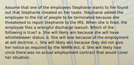 Assume that one of the employees Stephanie wants to fire found out that Stephanie cheated on her taxes. Stephanie added the employee to the list of people to be terminated because she threatened to report Stephanie to the IRS. When she is fired, the employee files a wrongful discharge lawsuit. Which of the following is true? a. She will likely win because she will have whistleblower status. b. She will lose because of the employment at will doctrine. c. She will likely win because they did not give her notice as required by the WARN Act. d. She will likely lose since there was no actual employment contract that would cover her situation.