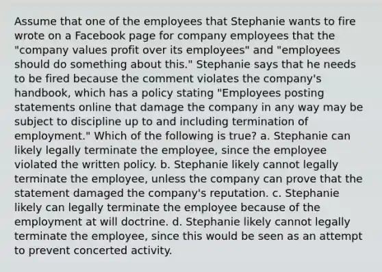 Assume that one of the employees that Stephanie wants to fire wrote on a Facebook page for company employees that the "company values profit over its employees" and "employees should do something about this." Stephanie says that he needs to be fired because the comment violates the company's handbook, which has a policy stating "Employees posting statements online that damage the company in any way may be subject to discipline up to and including termination of employment." Which of the following is true? a. Stephanie can likely legally terminate the employee, since the employee violated the written policy. b. Stephanie likely cannot legally terminate the employee, unless the company can prove that the statement damaged the company's reputation. c. Stephanie likely can legally terminate the employee because of the employment at will doctrine. d. Stephanie likely cannot legally terminate the employee, since this would be seen as an attempt to prevent concerted activity.