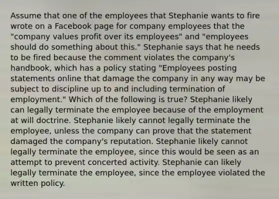 Assume that one of the employees that Stephanie wants to fire wrote on a Facebook page for company employees that the "company values profit over its employees" and "employees should do something about this." Stephanie says that he needs to be fired because the comment violates the company's handbook, which has a policy stating "Employees posting statements online that damage the company in any way may be subject to discipline up to and including termination of employment." Which of the following is true? Stephanie likely can legally terminate the employee because of the employment at will doctrine. Stephanie likely cannot legally terminate the employee, unless the company can prove that the statement damaged the company's reputation. Stephanie likely cannot legally terminate the employee, since this would be seen as an attempt to prevent concerted activity. Stephanie can likely legally terminate the employee, since the employee violated the written policy.