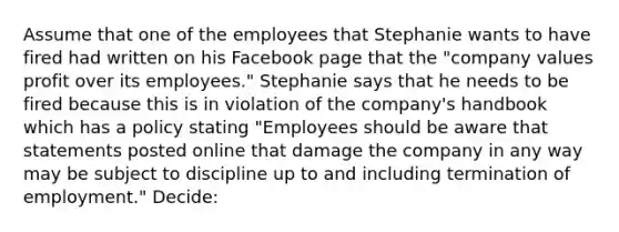 Assume that one of the employees that Stephanie wants to have fired had written on his Facebook page that the "company values profit over its employees." Stephanie says that he needs to be fired because this is in violation of the company's handbook which has a policy stating "Employees should be aware that statements posted online that damage the company in any way may be subject to discipline up to and including termination of employment." Decide: