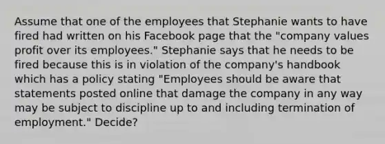 Assume that one of the employees that Stephanie wants to have fired had written on his Facebook page that the "company values profit over its employees." Stephanie says that he needs to be fired because this is in violation of the company's handbook which has a policy stating "Employees should be aware that statements posted online that damage the company in any way may be subject to discipline up to and including termination of employment." Decide?