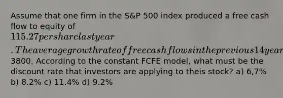 Assume that one firm in the S&P 500 index produced a free cash flow to equity of 115.27 per share last year. The average growth rate of free cash flows in the previous 14 years is 5%. If investors believe that the annual growth rate of cash flows in all future years will also be 5%. the current price per sahre is3800. According to the constant FCFE model, what must be the discount rate that investors are applying to theis stock? a) 6,7% b) 8.2% c) 11.4% d) 9.2%