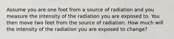 Assume you are one foot from a source of radiation and you measure the intensity of the radiation you are exposed to. You then move two feet from the source of radiation. How much will the intensity of the radiation you are exposed to change?