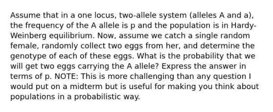 Assume that in a one locus, two-allele system (alleles A and a), the frequency of the A allele is p and the population is in Hardy-Weinberg equilibrium. Now, assume we catch a single random female, randomly collect two eggs from her, and determine the genotype of each of these eggs. What is the probability that we will get two eggs carrying the A allele? Express the answer in terms of p. NOTE: This is more challenging than any question I would put on a midterm but is useful for making you think about populations in a probabilistic way.