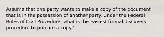 Assume that one party wants to make a copy of the document that is in the possession of another party. Under the Federal Rules of <a href='https://www.questionai.com/knowledge/k2rmS8oRLA-civil-procedure' class='anchor-knowledge'>civil procedure</a>, what is the easiest formal discovery procedure to procure a copy?