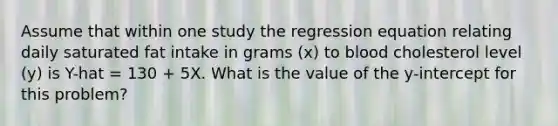 Assume that within one study the regression equation relating daily saturated fat intake in grams (x) to blood cholesterol level (y) is Y-hat = 130 + 5X. What is the value of the y-intercept for this problem?