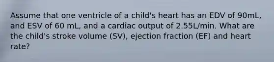 Assume that one ventricle of a child's heart has an EDV of 90mL, and ESV of 60 mL, and a cardiac output of 2.55L/min. What are the child's stroke volume (SV), ejection fraction (EF) and heart rate?