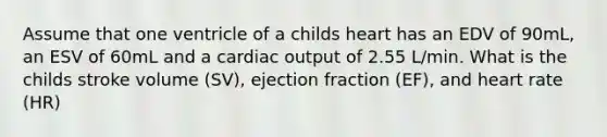 Assume that one ventricle of a childs heart has an EDV of 90mL, an ESV of 60mL and a cardiac output of 2.55 L/min. What is the childs stroke volume (SV), ejection fraction (EF), and heart rate (HR)