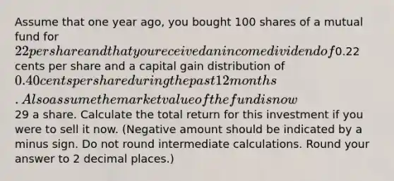 Assume that one year ago, you bought 100 shares of a mutual fund for 22 per share and that you received an income dividend of0.22 cents per share and a capital gain distribution of 0.40 cents per share during the past 12 months. Also assume the market value of the fund is now29 a share. Calculate the total return for this investment if you were to sell it now. (Negative amount should be indicated by a minus sign. Do not round intermediate calculations. Round your answer to 2 decimal places.)