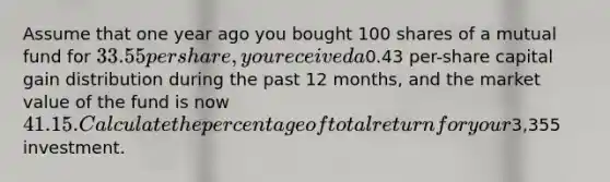 Assume that one year ago you bought 100 shares of a mutual fund for 33.55 per share, you received a0.43 per-share capital gain distribution during the past 12 months, and the market value of the fund is now 41.15. Calculate the percentage of total return for your3,355 investment.